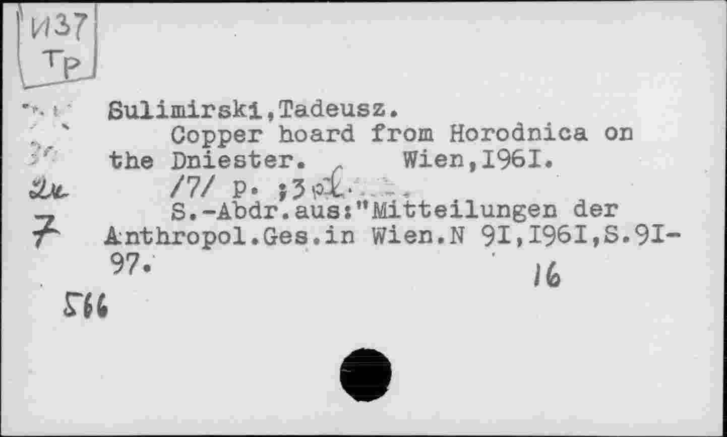 ﻿из?

Sulimirski,Tadeusz.
Copper hoard from Horodnica on the Dniester. Wien,1961.
/7/ P»
S.-Abdr.aus:'*Mitteilungen der Anthropol.Ges.in Wien.N 91 » 1961,S.91-97‘	' IG